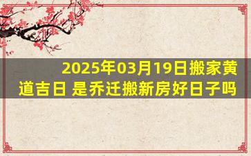 2025年03月19日搬家黄道吉日 是乔迁搬新房好日子吗